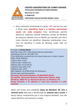 CENTRO UNIVERSITÁRIO DE CAMPO GRANDE
TECNOLOGIA EM REDES DE COMPUTADORES
Segurança em redes
5º SEMESTRE
PROFESSOR CARLOS RICARDO BERNAL VEIGA
 Outro parâmetro interessante é a opção "-O", que faz com que
o Nmap tente identificar qual é o sistema operacional
usado em cada máquina. Esta identificação permite
diferenciar máquinas rodando diferentes versões do Windows
de máquinas rodando Linux ou MacOS, por exemplo, mas não é
muito eficiente em identificar diferentes distribuições Linux,
nem em identificar a versão do Windows usada. Veja um
exemplo:
# nmap -O 10.41.50.51
Starting nmap 3.81 ( http://www.insecure.org/nmap/ )
Interesting ports on 192.168.1.35:
(The 1658 ports scanned but not shown below are in state: closed)
PORT STATE SERVICE
135/tcp open msrpc
139/tcp open netbios-ssn
445/tcp open microsoft-ds
1025/tcp open NFS-or-IIS
5000/tcp open UPnP
MAC Address: 02:0F:B0:55:EE:16 (Unknown)
Device type: general purpose
Running: Microsoft Windows 95/98/ME|NT/2K/XP
OS details: Microsoft Windows Millennium Edition (Me),
Windows 2000 Pro or Advanced Server, or Windows XP
Nmap finished: 1 IP address (1 host up) scanned in 1.145
seconds
Neste caso temos uma instalação limpa do Windows XP, sem o
firewall ativo. Note que a identificação do sistema não é exata, o
Nmap indicou corretamente que é uma máquina Windows, mas não
soube identificar precisamente a versão.
4
 