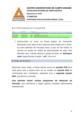 CENTRO UNIVERSITÁRIO DE CAMPO GRANDE
TECNOLOGIA EM REDES DE COMPUTADORES
Segurança em redes
5º SEMESTRE
PROFESSOR CARLOS RICARDO BERNAL VEIGA
3. O cliente responde com um pacote ACK
 Continuando, os scans do Nmap podem ser facilmente
detectados caso alguma das máquinas-alvo esteja com o Snort,
ou outro detector de intrusões ativo, o que vai lhe render no
mínimo um puxão de orelha do administrador da rede. Para
dificultar isso, o Nmap oferece a opção de fazer um half-open
scan, especificando a opção "-sS", como em:
# nmap -sS 10.41.0.1
Operando neste modo, o Nmap apenas envia um pacote SYN para
cada porta alvo e espera para ver se recebe um pacote ACK de
confirmação sem, entretanto, responder com o segundo pacote
ACK, que abriria a conexão.
Isso permite burlar muitos programas de detecção de
intrusão, que monitoram e logam apenas conexões efetivamente
estabelecidas.
6
 