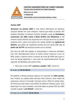 CENTRO UNIVERSITÁRIO DE CAMPO GRANDE
TECNOLOGIA EM REDES DE COMPUTADORES
Segurança em redes
5º SEMESTRE
PROFESSOR CARLOS RICARDO BERNAL VEIGA
Portas UDP
Escanear as portas UDP é uma forma alternativa de detectar
serviços abertos em uma máquina, mesmo que todas as portas TCP
estejam fechadas no firewall. Existem também casos de backdoors
acessíveis via UDP, como o Back Orifice (no Windows) e até
mesmo (raras) brechas de segurança em serviços do Linux ou outros
sistemas Unix, como uma brecha em certas versões do rpcbind do
Solaris, que podia ser explorada através de uma porta UDP alta, a
partir da 32770 (variando de acordo com a versão).
Os scans de UDP são rápidos se direcionados a máquinas Windows,
mas são absurdamente lentos se feitos contra máquinas Linux ou
BSD, onde o sistema limita o número de erros de ICMP (dos quais o
scan do Nmap depende) a uma taxa de aproximadamente 20 por
segundo. No Windows não existe limite.
 Para usar o scan UDP, usamos a opção "-sU", como em:
# nmap -sU 10.41.50.51
Por padrão, o Nmap escaneia apenas um conjunto de 1661 portas,
que incluem as usadas pelos serviços mais comuns. Uma media de
segurança comum é esconder serviços como o SSH em portas altas,
de forma que eles sejam mais difíceis de detectar. Nesses casos, você
pode fazer um scan completo, incluindo todas as portas TCP (ou UDP)
usando a opção "-p 0-65535", como em:
# nmap -sS -p 0-65535 10.41.50.51
7
 