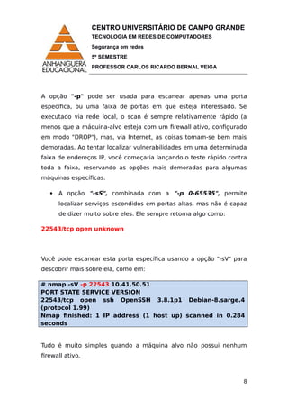 CENTRO UNIVERSITÁRIO DE CAMPO GRANDE
TECNOLOGIA EM REDES DE COMPUTADORES
Segurança em redes
5º SEMESTRE
PROFESSOR CARLOS RICARDO BERNAL VEIGA
A opção "-p" pode ser usada para escanear apenas uma porta
específica, ou uma faixa de portas em que esteja interessado. Se
executado via rede local, o scan é sempre relativamente rápido (a
menos que a máquina-alvo esteja com um firewall ativo, configurado
em modo "DROP"), mas, via Internet, as coisas tornam-se bem mais
demoradas. Ao tentar localizar vulnerabilidades em uma determinada
faixa de endereços IP, você começaria lançando o teste rápido contra
toda a faixa, reservando as opções mais demoradas para algumas
máquinas específicas.
 A opção "-sS", combinada com a "-p 0-65535", permite
localizar serviços escondidos em portas altas, mas não é capaz
de dizer muito sobre eles. Ele sempre retorna algo como:
22543/tcp open unknown
Você pode escanear esta porta específica usando a opção "-sV" para
descobrir mais sobre ela, como em:
# nmap -sV -p 22543 10.41.50.51
PORT STATE SERVICE VERSION
22543/tcp open ssh OpenSSH 3.8.1p1 Debian-8.sarge.4
(protocol 1.99)
Nmap finished: 1 IP address (1 host up) scanned in 0.284
seconds
Tudo é muito simples quando a máquina alvo não possui nenhum
firewall ativo.
8
 