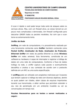 CENTRO UNIVERSITÁRIO DE CAMPO GRANDE
TECNOLOGIA EM REDES DE COMPUTADORES
Segurança em redes
5º SEMESTRE
PROFESSOR CARLOS RICARDO BERNAL VEIGA
O scan é rápido e você pode lançar toda sorte de ataques sobre os
serviços ativos. Mas, com um firewall ativo, as coisas tornam-se um
pouco mais complicadas e demoradas. Um firewall configurado para
descartar (DROP) todos os pacotes recebidos, faz com que o scan
torne-se extremamente lento.
Sniffer de Rede
Sniffing, em rede de computadores, é o procedimento realizado por
uma ferramenta conhecida como Sniffer (também conhecido como
Packet Sniffer, Analisador de Rede, Analisador de Protocolo,
Ethernet Sniffer em redes do padrão Ethernet ou ainda Wireless
Sniffer em redes wireless). Esta ferramenta, constituída de um
software ou hardware, é capaz de interceptar e registrar o tráfego de
dados em uma rede de computadores. Conforme o fluxo de dados
trafega na rede, o sniffer captura cada pacote e eventualmente
decodifica e analisa o seu conteúdo de acordo com o protocolo
definido em um RFC ou uma outra especificação.
O sniffing pode ser utilizado com propósitos maliciosos por invasores
que tentam capturar o tráfego da rede com diversos objetivos, dentre
os quais podem ser citados, obter cópias de arquivos importantes
durante sua transmissão, e obter senhas que permitam estender o
seu raio de penetração em um ambiente invadido ou ver as
conversações em tempo real.
Pacotes Necessários para os testes a serem realizados a
seguir:
9
 