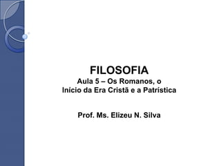 FILOSOFIA
     Aula 5 – Os Romanos, o
Início da Era Cristã e a Patrística


    Prof. Ms. Elizeu N. Silva
 