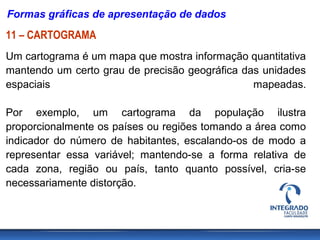 Formas gráficas de apresentação de dados
11 – CARTOGRAMA
Um cartograma é um mapa que mostra informação quantitativa
mantendo um certo grau de precisão geográfica das unidades
espaciais                                       mapeadas.

Por exemplo, um cartograma da população ilustra
proporcionalmente os países ou regiões tomando a área como
indicador do número de habitantes, escalando-os de modo a
representar essa variável; mantendo-se a forma relativa de
cada zona, região ou país, tanto quanto possível, cria-se
necessariamente distorção.
 