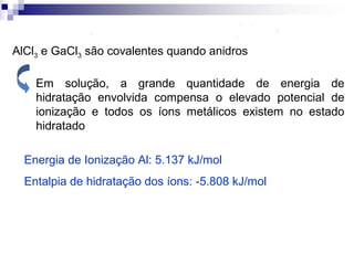 AlCl3 e GaCl3 são covalentes quando anidros
Em solução, a grande quantidade de energia de
hidratação envolvida compensa o elevado potencial de
ionização e todos os íons metálicos existem no estado
hidratado
Energia de Ionização Al: 5.137 kJ/mol
Entalpia de hidratação dos íons: -5.808 kJ/mol

 