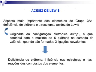 ACIDEZ DE LEWIS
Aspecto mais importante dos elementos do Grupo 3A:
deficiência de elétrons e a resultante acidez de Lewis
Originada da configuração eletrônica ns2np1, a qual
contribui com o máximo de 6 elétrons na camada de
valência, quando são formadas 3 ligações covalentes

Deficiência de elétrons: influência nas estruturas e nas
reações dos compostos dos elementos

 
