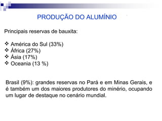 PRODUÇÃO DO ALUMÍNIO
Principais reservas de bauxita:
 América do Sul (33%)
 África (27%)
 Ásia (17%)
 Oceania (13 %)
Brasil (9%): grandes reservas no Pará e em Minas Gerais, e
é também um dos maiores produtores do minério, ocupando
um lugar de destaque no cenário mundial.

 