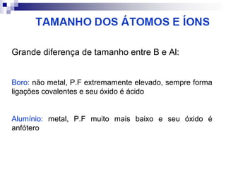Grande diferença de tamanho entre B e Al:
Boro: não metal, P.F extremamente elevado, sempre forma
ligações covalentes e seu óxido é ácido

Alumínio: metal, P.F muito mais baixo e seu óxido é
anfótero

 