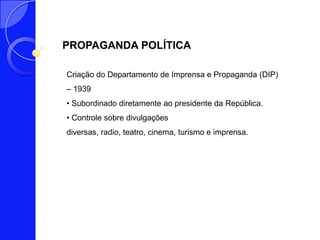 PROPAGANDA POLÍTICA

Criação do Departamento de Imprensa e Propaganda (DIP)
– 1939
• Subordinado diretamente ao presidente da República.
• Controle sobre divulgações
diversas, radio, teatro, cinema, turismo e imprensa.
 