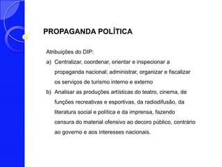 PROPAGANDA POLÍTICA

Atribuições do DIP:
a) Centralizar, coordenar, orientar e inspecionar a
   propaganda nacional; administrar, organizar e fiscalizar
   os serviços de turismo interno e externo
b) Analisar as produções artísticas do teatro, cinema, de
   funções recreativas e esportivas, da radiodifusão, da
   literatura social e política e da imprensa, fazendo
   censura do material ofensivo ao decoro público, contrário
   ao governo e aos interesses nacionais.
 