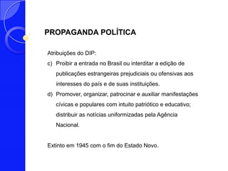 PROPAGANDA POLÍTICA

Atribuições do DIP:
c) Proibir a entrada no Brasil ou interditar a edição de
   publicações estrangeiras prejudiciais ou ofensivas aos
   interesses do país e de suas instituições.
d) Promover, organizar, patrocinar e auxiliar manifestações
   cívicas e populares com intuito patriótico e educativo;
   distribuir as notícias uniformizadas pela Agência
   Nacional.


Extinto em 1945 com o fim do Estado Novo.
 