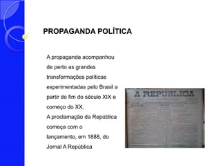 PROPAGANDA POLÍTICA


A propaganda acompanhou
de perto as grandes
transformações políticas
experimentadas pelo Brasil a
partir do fim do século XIX e
começo do XX.
A proclamação da República
começa com o
lançamento, em 1888, do
Jornal A República
 