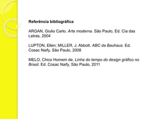 Referência bibliográfica 
ARGAN, Giulio Carlo. Arte moderna. São Paulo, Ed. Cia das 
Letras, 2004 
LUPTON, Ellen; MILLER, J. Abbott. ABC da Bauhaus. Ed. 
Cosac Naify, São Paulo, 2008 
MELO, Chico Homem de. Linha do tempo do design gráfico no 
Brasil. Ed. Cosac Naify, São Paulo, 2011 

