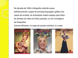 Na década de 1940 a fotografia colorida ocupa 
definitivamente o papel de principal linguagem gráfica nas 
capas de revistas. As ilustrações cedem espaço para fotos 
de estrelas do rádio em fotos posadas, ou em montagens 
de fotografias. 
Carmen Miranda, no auge da carreira artística, é o rosto 
mais constante nas capas de revista de variedades. 
 