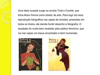 Uma ideia ousada surge na revista Tricô e Crochê, que 
tinha Alceu Penna como diretor de arte. Para fugir da mera 
reprodução fotográfica nas capas de revistas, presentes em 
todos os títulos, ele decide fundir desenho e fotografia. O 
resultado foi muito bem recebido pelo público feminino, que 
via nas capas um toque encantador e bem humorado. 
 