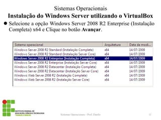 Instalação do Windows Server utilizando o VirtualBox 
Sistemas Operacionais - Prof. Danilo 
Sistemas Operacionais 
Selecione a opção Windows Server 2008 R2 Enterprise (Instalação Completa) x64 e Clique no botão Avançar. 
11  