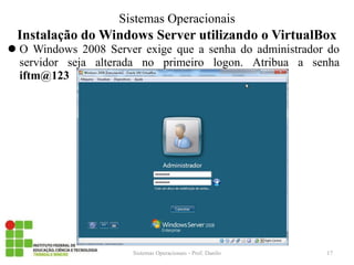 Instalação do Windows Server utilizando o VirtualBox 
O Windows 2008 Server exige que a senha do administrador do servidor seja alterada no primeiro logon. Atribua a senha iftm@123 
Sistemas Operacionais - Prof. Danilo 
Sistemas Operacionais 
17  