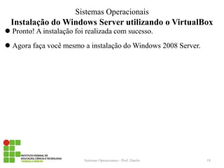 Instalação do Windows Server utilizando o VirtualBox 
Pronto! A instalação foi realizada com sucesso. 
Agora faça você mesmo a instalação do Windows 2008 Server. 
Sistemas Operacionais - Prof. Danilo 
Sistemas Operacionais 
18 