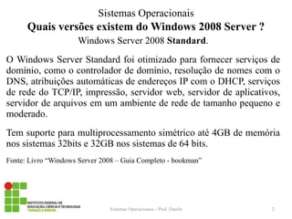Quais versões existem do Windows 2008 Server ? 
Windows Server 2008 Standard. 
O Windows Server Standard foi otimizado para fornecer serviços de domínio, como o controlador de domínio, resolução de nomes com o DNS, atribuições automáticas de endereços IP com o DHCP, serviços de rede do TCP/IP, impressão, servidor web, servidor de aplicativos, servidor de arquivos em um ambiente de rede de tamanho pequeno e moderado. 
Tem suporte para multiprocessamento simétrico até 4GB de memória nos sistemas 32bits e 32GB nos sistemas de 64 bits. 
Fonte: Livro “Windows Server 2008 – Guia Completo - bookman” 
Sistemas Operacionais - Prof. Danilo 
Sistemas Operacionais 
2  