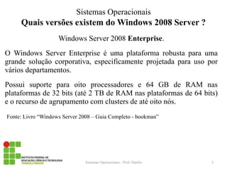 Quais versões existem do Windows 2008 Server ? 
Windows Server 2008 Enterprise. 
O Windows Server Enterprise é uma plataforma robusta para uma grande solução corporativa, especificamente projetada para uso por vários departamentos. 
Possui suporte para oito processadores e 64 GB de RAM nas plataformas de 32 bits (até 2 TB de RAM nas plataformas de 64 bits) e o recurso de agrupamento com clusters de até oito nós. 
Fonte: Livro “Windows Server 2008 – Guia Completo - bookman” 
Sistemas Operacionais - Prof. Danilo 
Sistemas Operacionais 
3  
