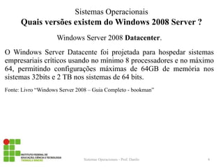 Quais versões existem do Windows 2008 Server ? 
Windows Server 2008 Datacenter. 
O Windows Server Datacente foi projetada para hospedar sistemas empresariais críticos usando no mínimo 8 processadores e no máximo 64, permitindo configurações máximas de 64GB de memória nos sistemas 32bits e 2 TB nos sistemas de 64 bits. 
Fonte: Livro “Windows Server 2008 – Guia Completo - bookman” 
Sistemas Operacionais - Prof. Danilo 
Sistemas Operacionais 
4  