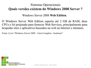 Quais versões existem do Windows 2008 Server ? 
Windows Server 2008 Web Edition. 
O Windows Server Web Edition suporta até 2 GB de RAM, duas CPUs e foi projetado para fornecer Web Services, principalmente para hospedar sites e aplicativos baseados na web na Internet e intranets. 
Fonte: Livro “Windows Server 2008 – Guia Completo - bookman” 
Sistemas Operacionais - Prof. Danilo 
Sistemas Operacionais 
5  