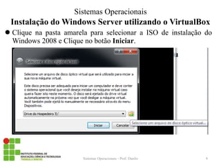 Instalação do Windows Server utilizando o VirtualBox 
Clique na pasta amarela para selecionar a ISO de instalação do Windows 2008 e Clique no botão Iniciar. 
Sistemas Operacionais - Prof. Danilo 
Sistemas Operacionais 
8  