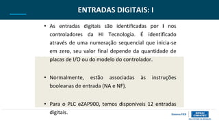 ENTRADAS DIGITAIS: I
• As entradas digitais são identificadas por I nos
controladores da HI Tecnologia. É identificado
através de uma numeração sequencial que inicia-se
em zero, seu valor final depende da quantidade de
placas de I/O ou do modelo do controlador.
• Normalmente, estão associadas às instruções
booleanas de entrada (NA e NF).
• Para o PLC eZAP900, temos disponíveis 12 entradas
digitais.
 