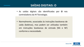 SAÍDAS DIGITAIS: O
• As saídas digitais são identificadas por O nos
controladores da HI Tecnologia.
• Normalmente, associadas às instruções booleanas de
saída (bobinas), mas podem ser utilizadas também
em instruções booleanas de entrada (NA e NF)
conforme a necessidade.
 