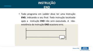 INSTRUÇÃO
END
• Todo programa em Ladder deve ter uma Instrução
END, indicando o seu final. Toda instrução localizada
após a instrução END não será executada. A não-
existência da instrução END ocasiona erro.
END
 