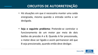 CIRCUITOS DE AUTORRETENÇÃO
• Há situações em que é necessário manter uma saída
energizada, mesmo quando a entrada venha a ser
desligada.
• Seja o seguinte problema: Pretende-se controlar o
funcionamento de um motor por meio de dois
botões de pressão A e B. Quando A for pressionado,
o motor deve ser ligado e assim permanecer até que
B seja pressionado, quando então deve desligar.
 