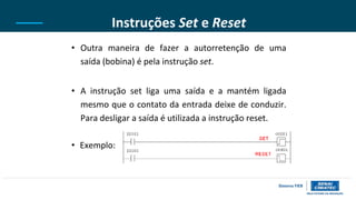 Instruções Set e Reset
• Outra maneira de fazer a autorretenção de uma
saída (bobina) é pela instrução set.
• A instrução set liga uma saída e a mantém ligada
mesmo que o contato da entrada deixe de conduzir.
Para desligar a saída é utilizada a instrução reset.
• Exemplo:
 