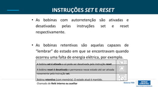 INSTRUÇÕES SET E RESET
• As bobinas com autorretenção são ativadas e
desativadas pelas instruções set e reset
respectivamente.
• As bobinas retentivas são aquelas capazes de
“lembrar” do estado em que se encontravam quando
ocorreu uma falta de energia elétrica, por exemplo.
A bobina set é ativada e só pode ser desativada pela instrução reset
A bobina reset é desativada e permanece nesse estado até ser ativada
novamente pela instrução set.
Bobina retentiva (com memória). O estado atual é mantido.
Chamado de Relé interno ou auxiliar
 