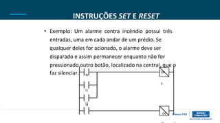 I3
INSTRUÇÕES SET E RESET
• Exemplo: Um alarme contra incêndio possui três
entradas, uma em cada andar de um prédio. Se
qualquer deles for acionado, o alarme deve ser
disparado e assim permanecer enquanto não for
pressionado outro botão, localizado na central, que o
faz silenciar. I0
O0
S
I1
I2
O0
 