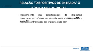contatos NA
e/ou NF.
9
RELAÇÃO “DISPOSITIVOS DE ENTRADA” X
“LÓGICA DE CONTROLE”
• Independente das características do dispositivo
conectado ao módulo de entrada (contato NA ou NF), a
lógica de controle pode ser implementada com
 