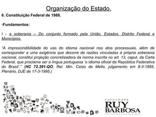 Organização do Estado.
6. Constituição Federal de 1988.

-Fundamentos:

I - a soberania – Do conjunto formado pela União, Estados, Distrito Federal e
Municípios.

“A imprescindibilidade do uso do idioma nacional nos atos processuais, além de
corresponder a uma exigência que decorre de razões vinculadas à própria soberania
nacional, constitui projeção concretizadora da norma inscrita no art. 13, caput, da Carta
Federal, que proclama ser a língua portuguesa ‘o idioma oficial da República Federativa
do Brasil’.” (HC 72.391-QO, Rel. Min. Celso de Mello, julgamento em 8-3-1995,
Plenário, DJE de 17-3-1995.)
 