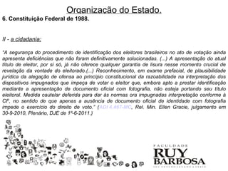 Organização do Estado.
6. Constituição Federal de 1988.


II - a cidadania;

“A segurança do procedimento de identificação dos eleitores brasileiros no ato de votação ainda
apresenta deficiências que não foram definitivamente solucionadas. (...) A apresentação do atual
título de eleitor, por si só, já não oferece qualquer garantia de lisura nesse momento crucial de
revelação da vontade do eleitorado.(...) Reconhecimento, em exame prefacial, de plausibilidade
jurídica da alegação de ofensa ao princípio constitucional da razoabilidade na interpretação dos
dispositivos impugnados que impeça de votar o eleitor que, embora apto a prestar identificação
mediante a apresentação de documento oficial com fotografia, não esteja portando seu título
eleitoral. Medida cautelar deferida para dar às normas ora impugnadas interpretação conforme à
CF, no sentido de que apenas a ausência de documento oficial de identidade com fotografia
impede o exercício do direito de voto.” (ADI 4.467-MC, Rel. Min. Ellen Gracie, julgamento em
30-9-2010, Plenário, DJE de 1º-6-2011.)
 