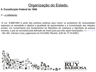 Organização do Estado.
6. Constituição Federal de 1988.

II - a cidadania;


“A Lei 8.899/1994 é parte das políticas públicas para inserir os portadores de necessidades
especiais na sociedade e objetiva a igualdade de oportunidades e a humanização das relações
sociais, em cumprimento aos fundamentos da República de cidadania e dignidade da pessoa
humana, o que se concretiza pela definição de meios para que eles sejam alcançados.” (ADI 2.649
, Rel. Min. Cármen Lúcia, julgamento em 8-5-2008, Plenário, DJE de 17-10-2008.)
 