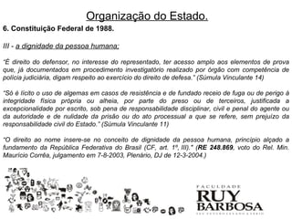 Organização do Estado.
6. Constituição Federal de 1988.

III - a dignidade da pessoa humana;

“É direito do defensor, no interesse do representado, ter acesso amplo aos elementos de prova
que, já documentados em procedimento investigatório realizado por órgão com competência de
polícia judiciária, digam respeito ao exercício do direito de defesa.” (Súmula Vinculante 14)

“Só é lícito o uso de algemas em casos de resistência e de fundado receio de fuga ou de perigo à
integridade física própria ou alheia, por parte do preso ou de terceiros, justificada a
excepcionalidade por escrito, sob pena de responsabilidade disciplinar, civil e penal do agente ou
da autoridade e de nulidade da prisão ou do ato processual a que se refere, sem prejuízo da
responsabilidade civil do Estado.” (Súmula Vinculante 11)

“O direito ao nome insere-se no conceito de dignidade da pessoa humana, princípio alçado a
fundamento da República Federativa do Brasil (CF, art. 1º, III)." (RE 248.869, voto do Rel. Min.
Maurício Corrêa, julgamento em 7-8-2003, Plenário, DJ de 12-3-2004.)
 
