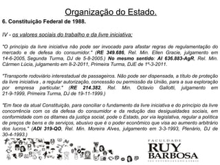Organização do Estado.
6. Constituição Federal de 1988.

IV - os valores sociais do trabalho e da livre iniciativa;

"O princípio da livre iniciativa não pode ser invocado para afastar regras de regulamentação do
mercado e de defesa do consumidor." (RE 349.686, Rel. Min. Ellen Gracie, julgamento em
14-6-2005, Segunda Turma, DJ de 5-8-2005.) No mesmo sentido: AI 636.883-AgR, Rel. Min.
Cármen Lúcia, julgamento em 8-2-2011, Primeira Turma, DJE de 1º-3-2011.

"Transporte rodoviário interestadual de passageiros. Não pode ser dispensada, a título de proteção
da livre iniciativa , a regular autorização, concessão ou permissão da União, para a sua exploração
por empresa particular." (RE 214.382, Rel. Min. Octavio Gallotti, julgamento em
21-9-1999, Primeira Turma, DJ de 19-11-1999.)

"Em face da atual Constituição, para conciliar o fundamento da livre iniciativa e do princípio da livre
concorrência com os da defesa do consumidor e da redução das desigualdades sociais, em
conformidade com os ditames da justiça social, pode o Estado, por via legislativa, regular a política
de preços de bens e de serviços, abusivo que é o poder econômico que visa ao aumento arbitrário
dos lucros." (ADI 319-QO, Rel. Min. Moreira Alves, julgamento em 3-3-1993, Plenário, DJ de
30-4-1993.)
 