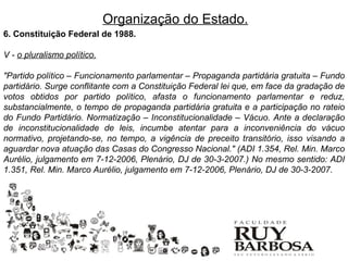 Organização do Estado.
6. Constituição Federal de 1988.

V - o pluralismo político.

"Partido político – Funcionamento parlamentar – Propaganda partidária gratuita – Fundo
partidário. Surge conflitante com a Constituição Federal lei que, em face da gradação de
votos obtidos por partido político, afasta o funcionamento parlamentar e reduz,
substancialmente, o tempo de propaganda partidária gratuita e a participação no rateio
do Fundo Partidário. Normatização – Inconstitucionalidade – Vácuo. Ante a declaração
de inconstitucionalidade de leis, incumbe atentar para a inconveniência do vácuo
normativo, projetando-se, no tempo, a vigência de preceito transitório, isso visando a
aguardar nova atuação das Casas do Congresso Nacional." (ADI 1.354, Rel. Min. Marco
Aurélio, julgamento em 7-12-2006, Plenário, DJ de 30-3-2007.) No mesmo sentido: ADI
1.351, Rel. Min. Marco Aurélio, julgamento em 7-12-2006, Plenário, DJ de 30-3-2007.
 