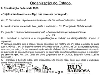 Organização do Estado.
6. Constituição Federal de 1988.

- Objetos fundamentais – Algo que deve ser perseguido.

Art. 3º Constituem objetivos fundamentais da República Federativa do Brasil:

I - construir uma sociedade livre, justa e solidária; - Ex: Princípio da Solidariedade.

II - garantir o desenvolvimento nacional; - Desenvolvimento x Meio ambiente
                                          - Ex: IPI
III - erradicar a pobreza e a marginalização e reduzir as desigualdades sociais e
regionais;
“A isenção tributária que a União Federal concedeu, em matéria de IPI, sobre o açúcar de cana
(Lei 8.393/1991, art. 2º) objetiva conferir efetividade ao art. 3º, II e III, da CF. Essa pessoa política,
ao assim proceder, pôs em relevo a função extrafiscal desse tributo, utilizando-o como instrumento
de promoção do desenvolvimento nacional e de superação das desigualdades sociais e regionais.”
(AI 360.461-AgR, Rel. Min. Celso de Mello, julgamento em 6-12-2005, Segunda Turma, DJE de
28-3-2008.)
IV - promover o bem de todos, sem preconceitos de origem, raça, sexo, cor, idade e quaisquer
outras formas de discriminação.
 