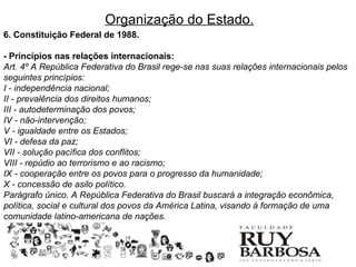 Organização do Estado.
6. Constituição Federal de 1988.

- Princípios nas relações internacionais:
Art. 4º A República Federativa do Brasil rege-se nas suas relações internacionais pelos
seguintes princípios:
I - independência nacional;
II - prevalência dos direitos humanos;
III - autodeterminação dos povos;
IV - não-intervenção;
V - igualdade entre os Estados;
VI - defesa da paz;
VII - solução pacífica dos conflitos;
VIII - repúdio ao terrorismo e ao racismo;
IX - cooperação entre os povos para o progresso da humanidade;
X - concessão de asilo político.
Parágrafo único. A República Federativa do Brasil buscará a integração econômica,
política, social e cultural dos povos da América Latina, visando à formação de uma
comunidade latino-americana de nações.
 