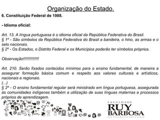 Organização do Estado.
6. Constituição Federal de 1988.

- Idioma oficial:

Art. 13. A língua portuguesa é o idioma oficial da República Federativa do Brasil.
§ 1º - São símbolos da República Federativa do Brasil a bandeira, o hino, as armas e o
selo nacionais.
§ 2º - Os Estados, o Distrito Federal e os Municípios poderão ter símbolos próprios.

Observação!!!!!!!!!!!!!!

Art. 210. Serão fixados conteúdos mínimos para o ensino fundamental, de maneira a
assegurar formação básica comum e respeito aos valores culturais e artísticos,
nacionais e regionais.
(...)
§ 2º - O ensino fundamental regular será ministrado em língua portuguesa, assegurada
às comunidades indígenas também a utilização de suas línguas maternas e processos
próprios de aprendizagem.
 