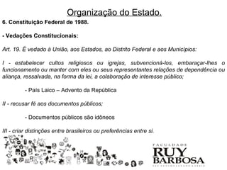 Organização do Estado.
6. Constituição Federal de 1988.

- Vedações Constitucionais:

Art. 19. É vedado à União, aos Estados, ao Distrito Federal e aos Municípios:

I - estabelecer cultos religiosos ou igrejas, subvencioná-los, embaraçar-lhes o
funcionamento ou manter com eles ou seus representantes relações de dependência ou
aliança, ressalvada, na forma da lei, a colaboração de interesse público;

         - País Laico – Advento da República

II - recusar fé aos documentos públicos;

         - Documentos públicos são idôneos

III - criar distinções entre brasileiros ou preferências entre si.
 