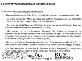 2. INTERPRETAÇÃO DAS NORMAS CONSTITUCIONAIS.


- Canotilho – Princípios e regras interpretativas:
    • Da unidade da constituição: Evitar contradições entre as normas constitucionais;
    • Do efeito integrador: Maior primazia aos critérios favorecedores da integração
    política e social, bem como o reforço da unidade política;
    • Da máxima efetividade ou eficiência: A uma norma constitucional deve ser
    atribuído o sentido que maior eficácia lhe conceda;
    • Da justeza ou da conformidade funcional: Os órgãos encarregados da
    interpretação da norma constitucional não poderão chegar a uma posição que
    subverta, altere ou perturbe o esquema organizatório-funcional constitucionalmente
    estabelecido pelo legislador constituinte originário;
    • Da concordância prática ou da harmonização: Coordenação e uniformização dos
    bens jurídicos em conflito – Evitar o total sacrifício total de uns em relação a outros.
    • Da força normativa da constituição: Deve-se adotar a interpretação que garanta
    maior eficácia aplicabilidade e permanência das normas constitucionais.

                                                                                    2
 