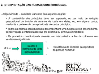 2. INTERPRETAÇÃO DAS NORMAS CONSTITUCIONAIS.


- Jorge Miranda – completa Canotilho com algumas regras:
    • A contradição dos princípios deve ser superada, ou por meio de redução
    proporcional do âmbito de alcance de cada um deles, ou, em alguns casos,
    mediante a preferência ou a prioridade de certos princípios;
    • Todas as normas constitucionais desempenham uma função útil no ordenamento,
    sendo vedada a interpretação que lhe suprima ou diminua a finalidade;
    • Os preceitos constitucionais deverão ser interpretados a fim de colher-se seu
    verdadeiro significado.

                      Buscar a              Prevalência do princípio da dignidade
  Motivo          harmonia do texto         da pessoa humana!!
                    constitucional.




                                                                             3
 