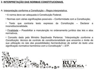 2. INTERPRETAÇÃO DAS NORMAS CONSTITUCIONAIS.


A. Interpretação conforme a Constituição – Regra interpretativa.
    • A norma deve ser adequada à Constituição Federal;
    • Normas com várias significações possíveis – Conformidade com a Constituição;
    • Texto que contraria        texto   expresso   da   Constituição   –   Declarar   a
    inconstitucionalidade.
    • Finalidade – Possibilitar a manutenção no ordenamento jurídico das leis e atos
    normativos.
    • Conceito dado pelo Ministro Sepúlveda Pertence: “Interpretação conforme a
    Constituição: técnica de controle de constitucionalidade que encontra o limite de
    sua utilização no raio das possibilidades hermenêuticas de extrair do texto uma
    significação normativa harmônica com a Constituição” – STF.




                                                                                4
 