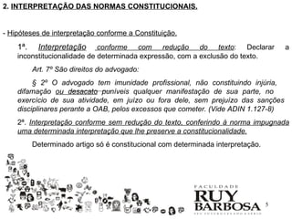 2. INTERPRETAÇÃO DAS NORMAS CONSTITUCIONAIS.


- Hipóteses de interpretação conforme a Constituição.
    1ª.    Interpretação     conforme com redução do texto: Declarar                  a
    inconstitucionalidade de determinada expressão, com a exclusão do texto.
          Art. 7º São direitos do advogado:
         § 2º O advogado tem imunidade profissional, não constituindo injúria,
    difamação ou desacato puníveis qualquer manifestação de sua parte, no
    exercício de sua atividade, em juízo ou fora dele, sem prejuízo das sanções
    disciplinares perante a OAB, pelos excessos que cometer. (Vide ADIN 1.127-8)
    2ª. Interpretação conforme sem redução do texto, conferindo à norma impugnada
    uma determinada interpretação que lhe preserve a constitucionalidade.
          Determinado artigo só é constitucional com determinada interpretação.




                                                                                  5
 