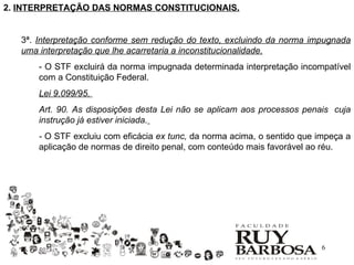 2. INTERPRETAÇÃO DAS NORMAS CONSTITUCIONAIS.


   3ª. Interpretação conforme sem redução do texto, excluindo da norma impugnada
   uma interpretação que lhe acarretaria a inconstitucionalidade.
       - O STF excluirá da norma impugnada determinada interpretação incompatível
       com a Constituição Federal.
       Lei 9.099/95.
       Art. 90. As disposições desta Lei não se aplicam aos processos penais cuja
       instrução já estiver iniciada.
       - O STF excluiu com eficácia ex tunc, da norma acima, o sentido que impeça a
       aplicação de normas de direito penal, com conteúdo mais favorável ao réu.




                                                                           6
 