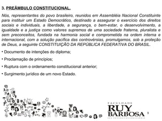 3. PREÂMBULO CONSTITUCIONAL.
Nós, representantes do povo brasileiro, reunidos em Assembléia Nacional Constituinte
para instituir um Estado Democrático, destinado a assegurar o exercício dos direitos
sociais e individuais, a liberdade, a segurança, o bem-estar, o desenvolvimento, a
igualdade e a justiça como valores supremos de uma sociedade fraterna, pluralista e
sem preconceitos, fundada na harmonia social e comprometida na ordem interna e
internacional, com a solução pacífica das controvérsias, promulgamos, sob a proteção
de Deus, a seguinte CONSTITUIÇÃO DA REPÚBLICA FEDERATIVA DO BRASIL.
• Documento de intenções do diploma;
• Proclamação de princípios;
• Ruptura com o ordenamento constitucional anterior;
• Surgimento jurídico de um novo Estado.




                                                                             8
 